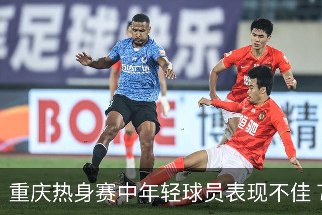 重庆热身赛中年轻球员表现不佳 7名U23出场时间不均