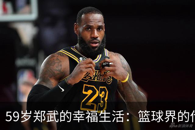 59岁郑武的幸福生活：篮球界的传奇与家庭的骄傲